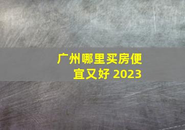 广州哪里买房便宜又好 2023